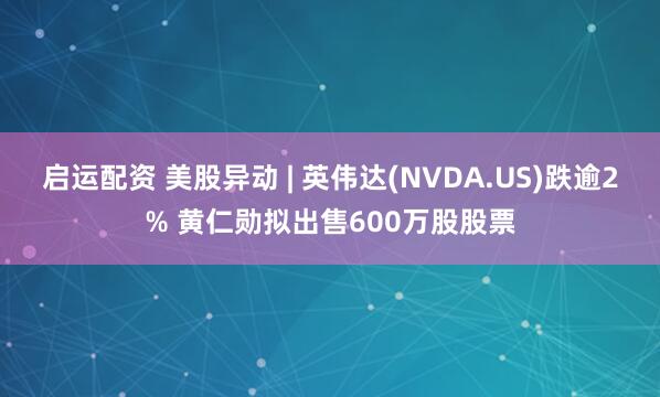 启运配资 美股异动 | 英伟达(NVDA.US)跌逾2% 黄仁勋拟出售600万股股票