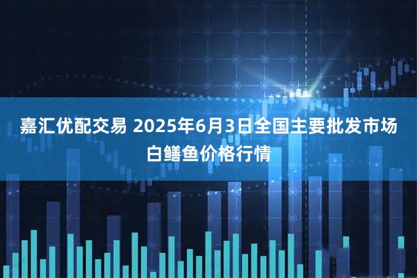 嘉汇优配交易 2025年6月3日全国主要批发市场白鳝鱼价格行情