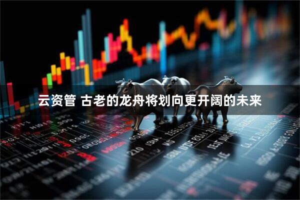 云资管 古老的龙舟将划向更开阔的未来