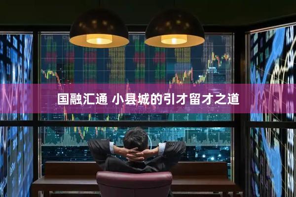 国融汇通 小县城的引才留才之道