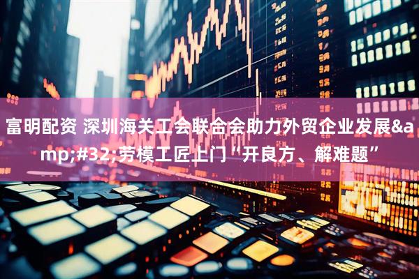 富明配资 深圳海关工会联合会助力外贸企业发展&#32;劳模工匠上门“开良方、解难题”