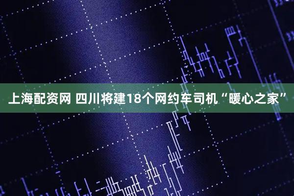 上海配资网 四川将建18个网约车司机“暖心之家”