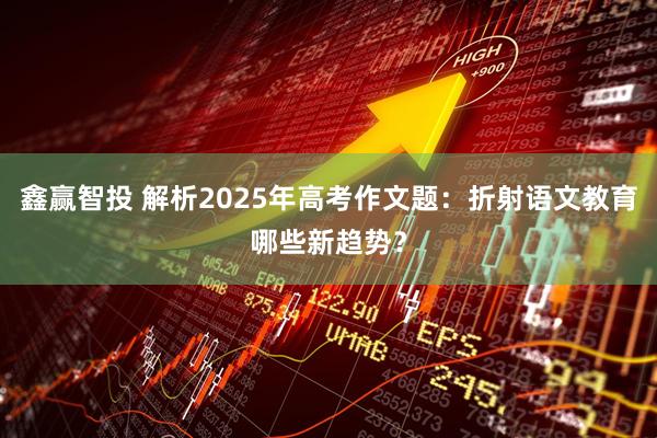 鑫赢智投 解析2025年高考作文题：折射语文教育哪些新趋势？
