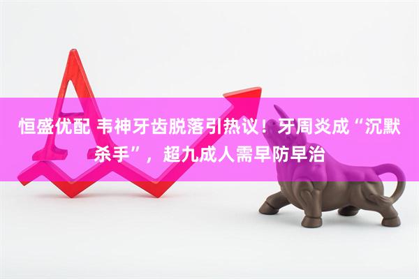 恒盛优配 韦神牙齿脱落引热议！牙周炎成“沉默杀手”，超九成人需早防早治