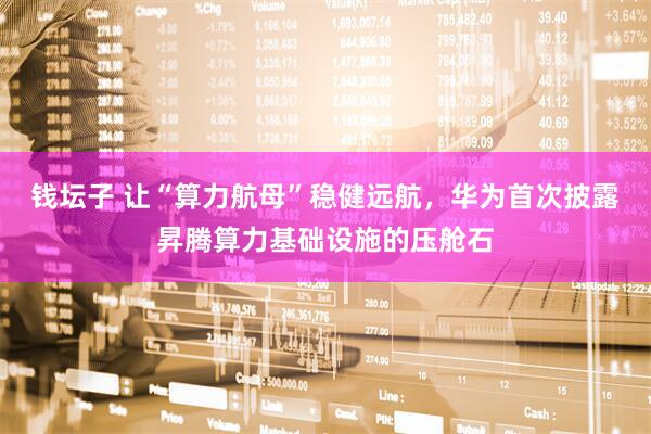钱坛子 让“算力航母”稳健远航，华为首次披露昇腾算力基础设施的压舱石