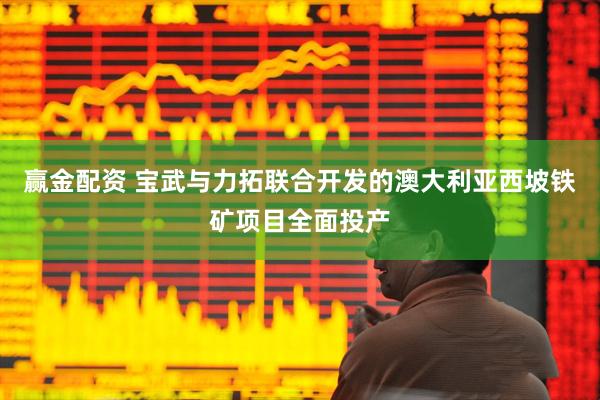赢金配资 宝武与力拓联合开发的澳大利亚西坡铁矿项目全面投产
