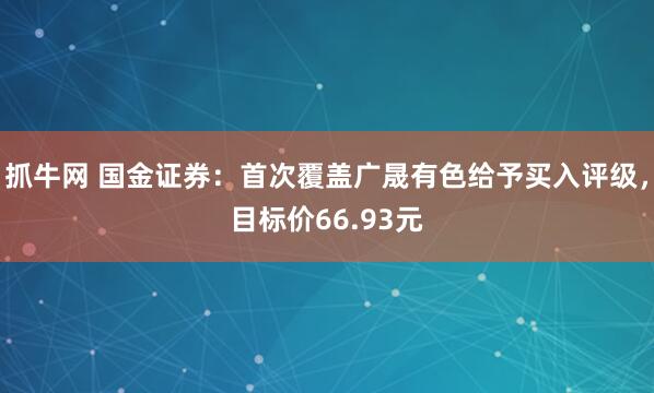 抓牛网 国金证券：首次覆盖广晟有色给予买入评级，目标价66.93元