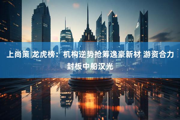 上尚策 龙虎榜：机构逆势抢筹逸豪新材 游资合力封板中船汉光