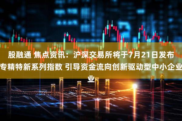 股融通 焦点资讯：沪深交易所将于7月21日发布专精特新系列指数 引导资金流向创新驱动型中小企业