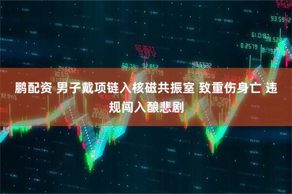 鹏配资 男子戴项链入核磁共振室 致重伤身亡 违规闯入酿悲剧