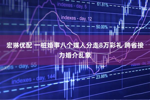 宏琳优配 一桩婚事八个媒人分走8万彩礼 跨省接力婚介乱象