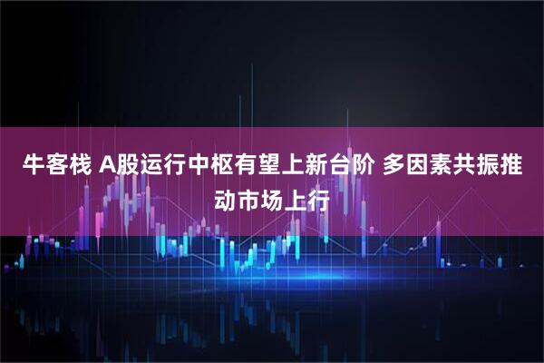 牛客栈 A股运行中枢有望上新台阶 多因素共振推动市场上行