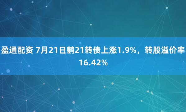 盈通配资 7月21日鹤21转债上涨1.9%，转股溢价率16.42%