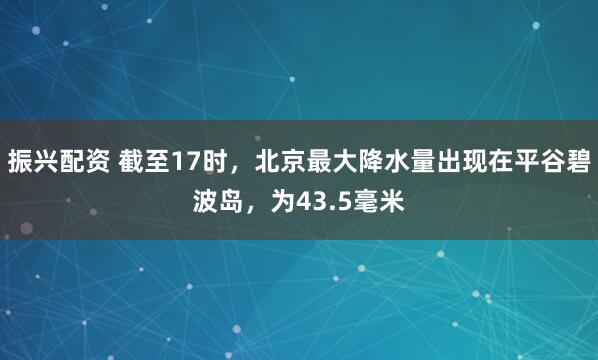 振兴配资 截至17时，北京最大降水量出现在平谷碧波岛，为43.5毫米