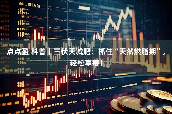 点点盈 科普｜三伏天减肥：抓住“天然燃脂期”，轻松享瘦！