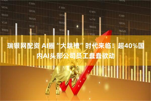 瑞银网配资 AI圈“大跳槽”时代来临！超40%国内AI头部公司员工蠢蠢欲动
