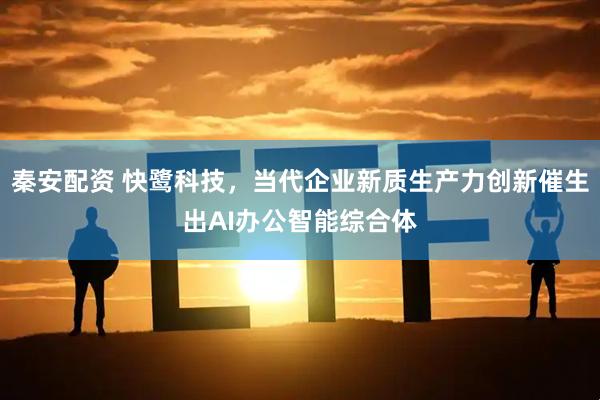 秦安配资 快鹭科技，当代企业新质生产力创新催生出AI办公智能综合体