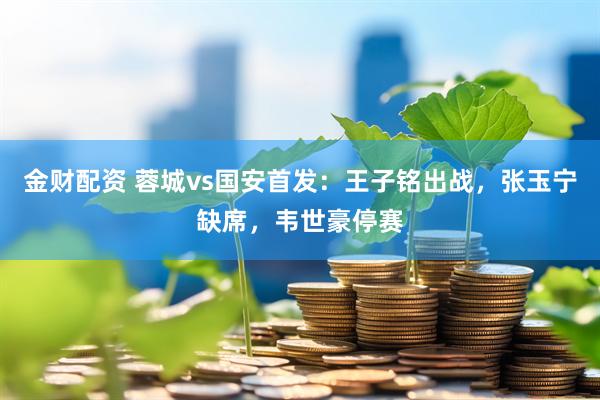 金财配资 蓉城vs国安首发：王子铭出战，张玉宁缺席，韦世豪停赛