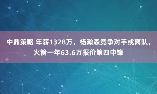 中鼎策略 年薪1328万，杨瀚森竞争对手或离队，火箭一年63.6万报价第四中锋