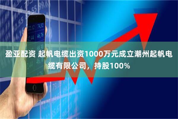 盈亚配资 起帆电缆出资1000万元成立潮州起帆电缆有限公司，持股100%