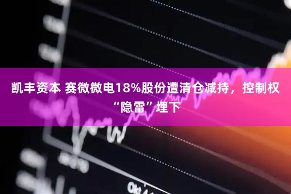 凯丰资本 赛微微电18%股份遭清仓减持，控制权“隐雷”埋下