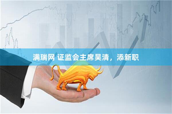 满瑞网 证监会主席吴清，添新职