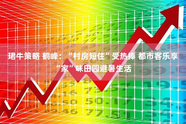 珺牛策略 鹤峰：“村房短住”受热捧 都市客乐享“家”味田园避暑生活