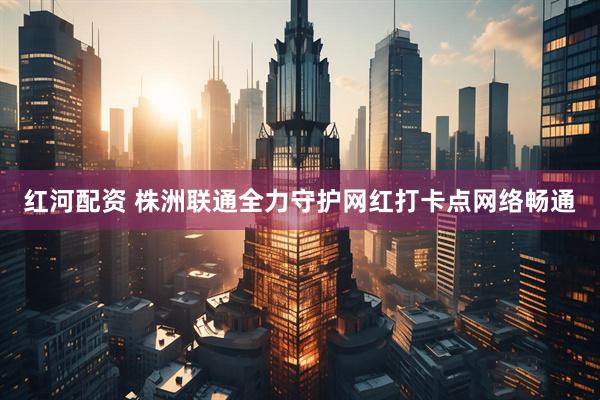 红河配资 株洲联通全力守护网红打卡点网络畅通