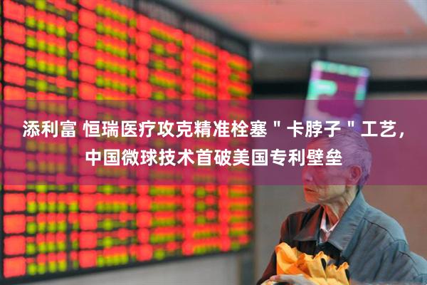 添利富 恒瑞医疗攻克精准栓塞＂卡脖子＂工艺，中国微球技术首破美国专利壁垒