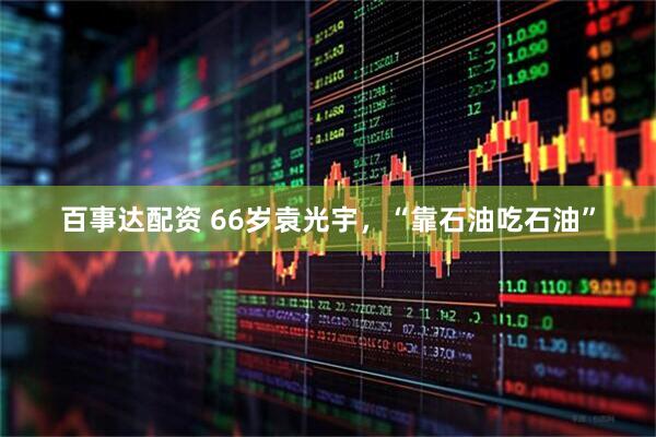 百事达配资 66岁袁光宇，“靠石油吃石油”