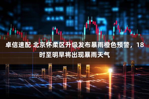卓信速配 北京怀柔区升级发布暴雨橙色预警，18时至明早将出现暴雨天气