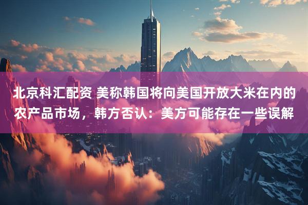 北京科汇配资 美称韩国将向美国开放大米在内的农产品市场，韩方否认：美方可能存在一些误解