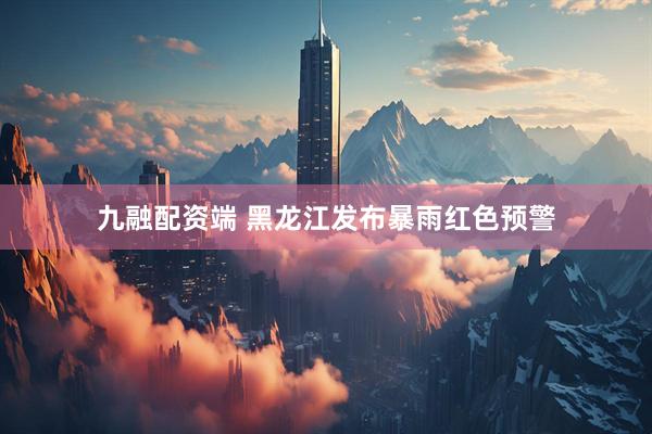 九融配资端 黑龙江发布暴雨红色预警
