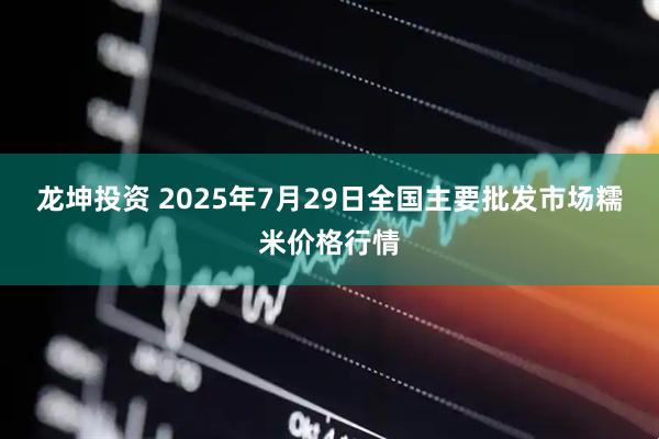 龙坤投资 2025年7月29日全国主要批发市场糯米价格行情