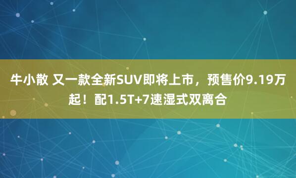 牛小散 又一款全新SUV即将上市，预售价9.19万起！配1.5T+7速湿式双离合