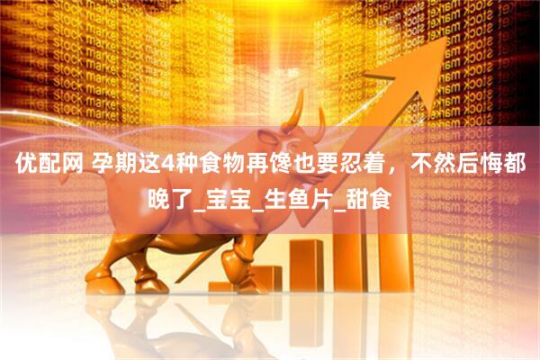 优配网 孕期这4种食物再馋也要忍着，不然后悔都晚了_宝宝_生鱼片_甜食