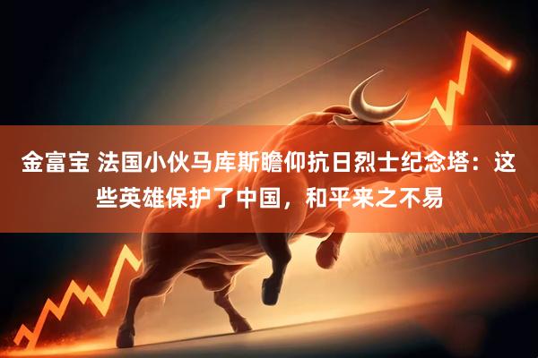 金富宝 法国小伙马库斯瞻仰抗日烈士纪念塔：这些英雄保护了中国，和平来之不易