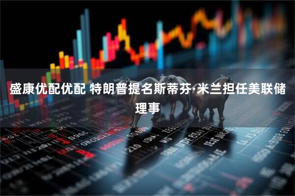盛康优配优配 特朗普提名斯蒂芬·米兰担任美联储理事