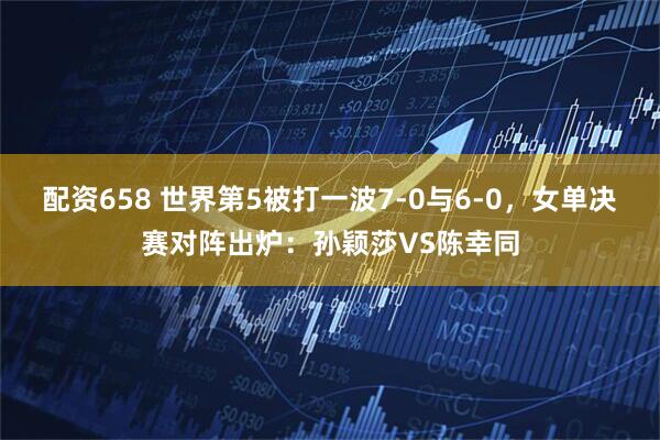 配资658 世界第5被打一波7-0与6-0，女单决赛对阵出炉：孙颖莎VS陈幸同