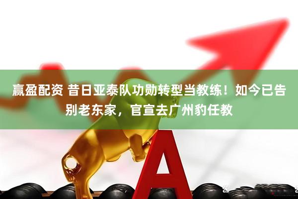赢盈配资 昔日亚泰队功勋转型当教练！如今已告别老东家，官宣去广州豹任教