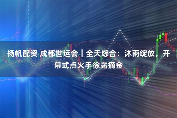 扬帆配资 成都世运会︱全天综合：沐雨绽放，开幕式点火手徐露摘金