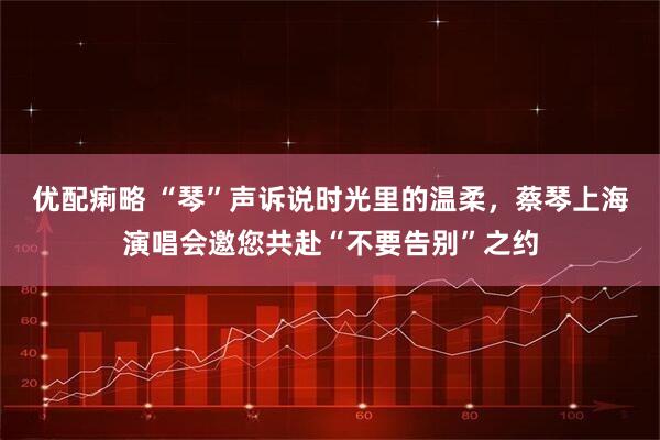 优配痢略 “琴”声诉说时光里的温柔，蔡琴上海演唱会邀您共赴“不要告别”之约