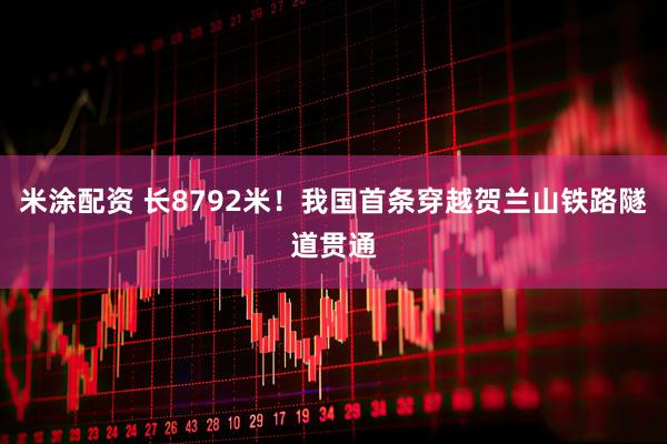 米涂配资 长8792米！我国首条穿越贺兰山铁路隧道贯通