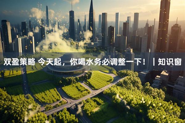 双盈策略 今天起，你喝水务必调整一下！｜知识窗