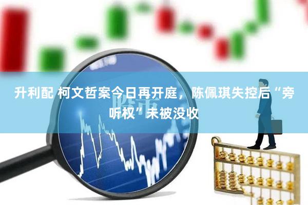 升利配 柯文哲案今日再开庭，陈佩琪失控后“旁听权”未被没收
