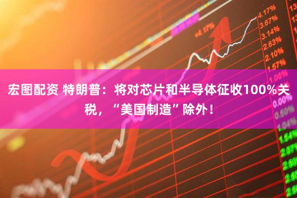 宏图配资 特朗普：将对芯片和半导体征收100%关税，“美国制造”除外！