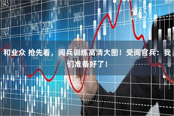 和业众 抢先看，阅兵训练高清大图！受阅官兵：我们准备好了！