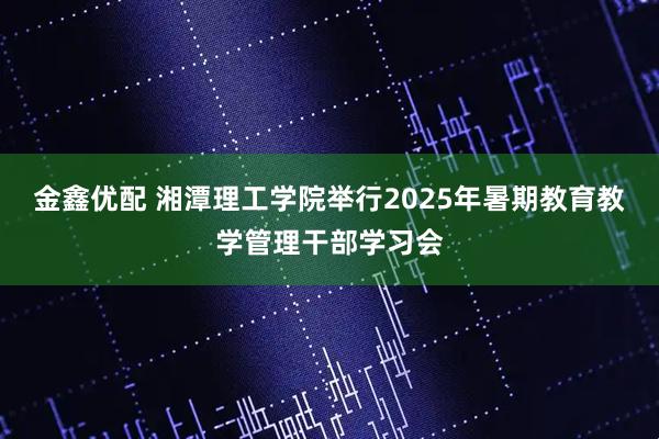 金鑫优配 湘潭理工学院举行2025年暑期教育教学管理干部学习会