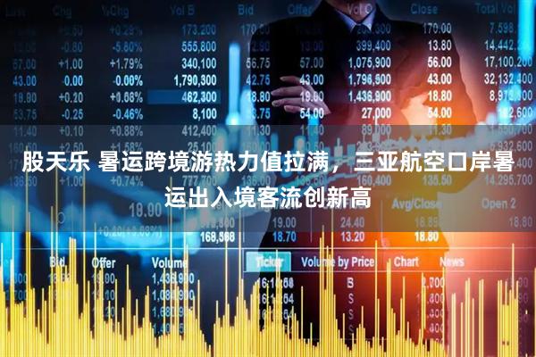 股天乐 暑运跨境游热力值拉满，三亚航空口岸暑运出入境客流创新高