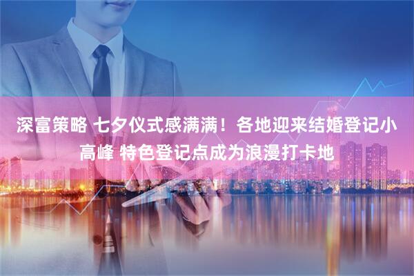 深富策略 七夕仪式感满满！各地迎来结婚登记小高峰 特色登记点成为浪漫打卡地